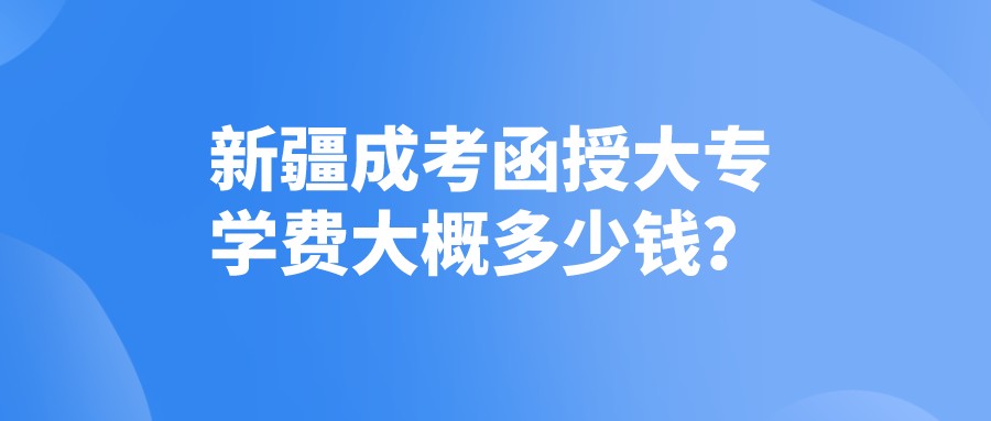 新疆成考函授大专学费大概多少钱？